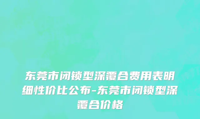 东莞市闭锁型深覆合费用表明细性价比公布-东莞市闭锁型深覆合价格