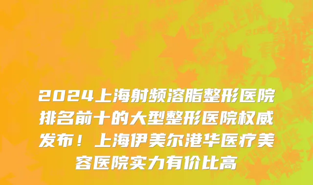 2024上海射频溶脂整形医院排名前十的大型整形医院权威发布！上海伊美尔港华医疗美容医院实力有价比高