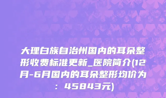 大理白族自治州国内的耳朵整形收费标准更新_医院简介(12月-6月国内的耳朵整形均价为：45843元)