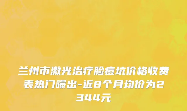 兰州市激光治疗脸痘坑价格收费表热门曝出-近8个月均价为2344元