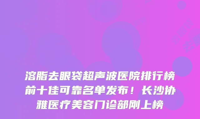 溶脂去眼袋超声波医院排行榜前十佳可靠名单发布!长沙协雅医疗美容门诊部刚上榜