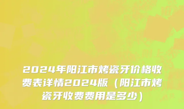 2024年阳江市烤瓷牙价格收费表详情2024版（阳江市烤瓷牙收费费用是多少）