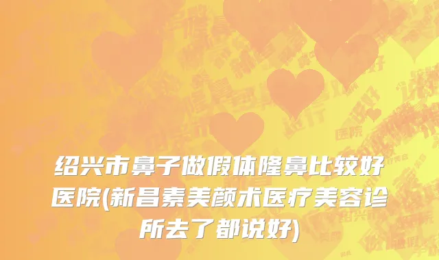 绍兴市鼻子做假体隆鼻比较好医院(新昌素美颜术医疗美容诊所去了都说好)