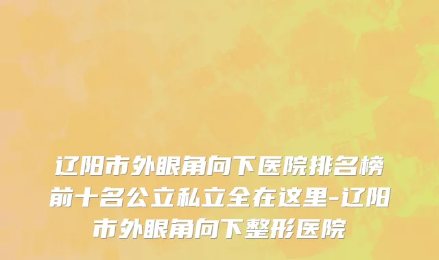 辽阳市外眼角向下医院排名榜前十名公立私立全在这里-辽阳市外眼角向下整形医院