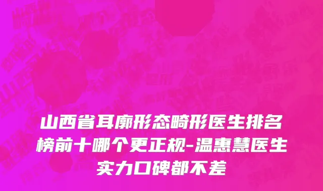 山西省耳廓形态畸形医生排名榜前十哪个更正规-温惠慧医生实力口碑都不差