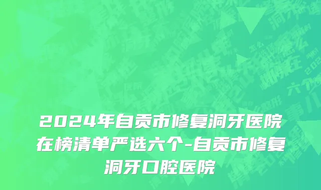 2024年自贡市修复洞牙医院在榜清单严选六个-自贡市修复洞牙口腔医院