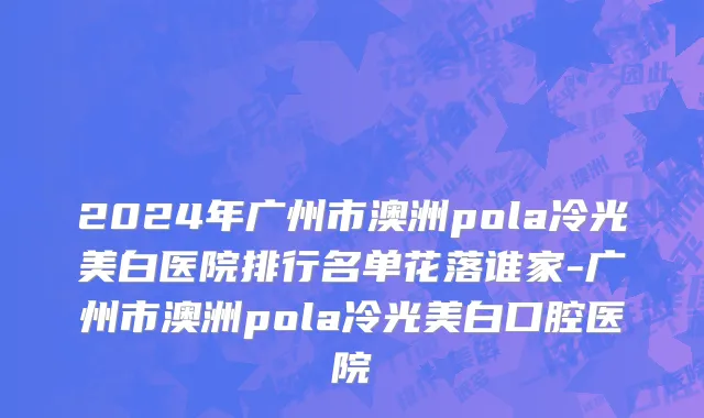2024年广州市澳洲pola冷光美白医院排行名单花落谁家-广州市澳洲pola冷光美白口腔医院