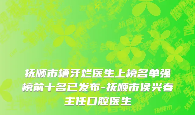 抚顺市槽牙烂医生上榜名单强榜前十名已发布-抚顺市侯兴春主任口腔医生