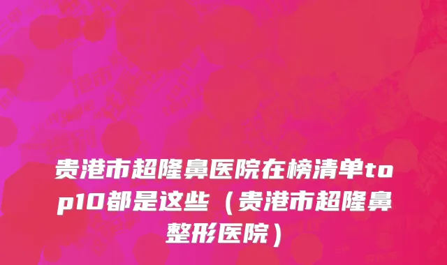 贵港市超隆鼻医院在榜清单top10都是这些（贵港市超隆鼻整形医院）