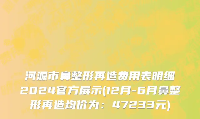河源市鼻整形再造费用表明细2024官方展示(12月-6月鼻整形再造均价为：47233元)