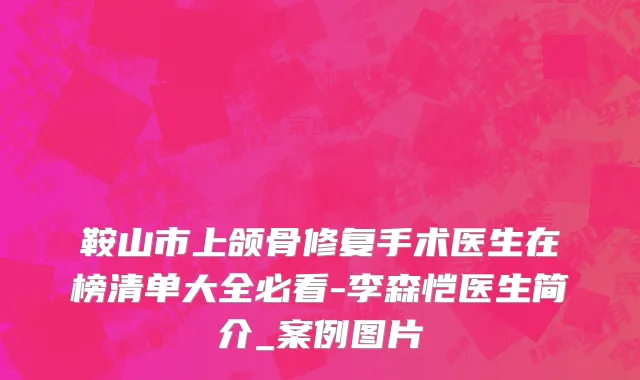 鞍山市上颌骨修复手术医生在榜清单大全必看-李森恺医生简介_案例图片
