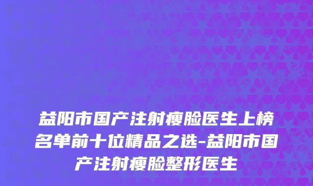 益阳市国产注射瘦脸医生上榜名单前十位精品之选-益阳市国产注射瘦脸整形医生