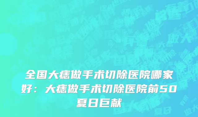 全国大痣做手术切除医院哪家好：大痣做手术切除医院前50夏日巨献