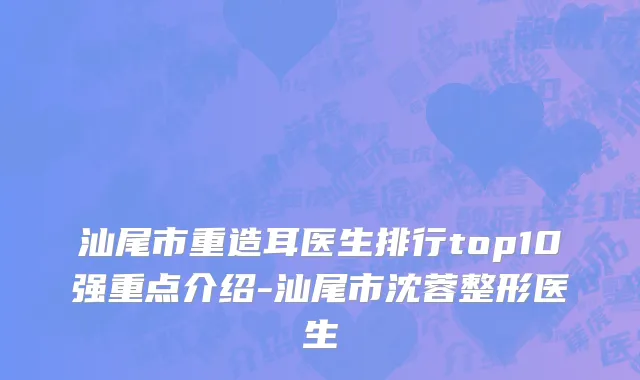 汕尾市重造耳医生排行top10强重点介绍-汕尾市沈蓉整形医生