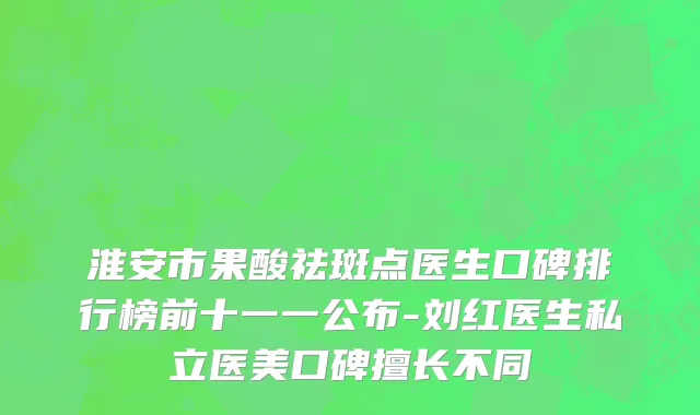 淮安市果酸祛斑点医生口碑排行榜前十一一公布-刘红医生私立医美口碑擅长不同