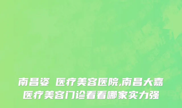 南昌姿玥医疗美容医院,南昌大嘉医疗美容门诊看看哪家实力强