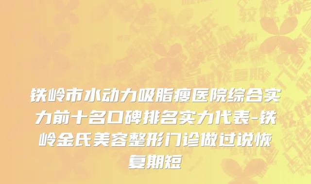 铁岭市水动力吸脂瘦医院综合实力前十名口碑排名实力代表-铁岭金氏美容整形门诊做过说恢复期短