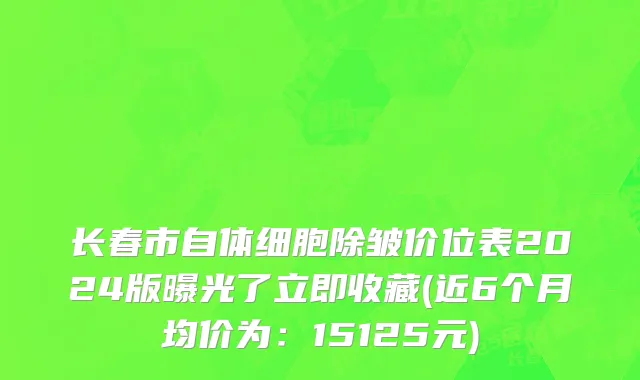 长春市自体细胞除皱价位表2024版曝光了立即收藏(近6个月均价为：15125元)