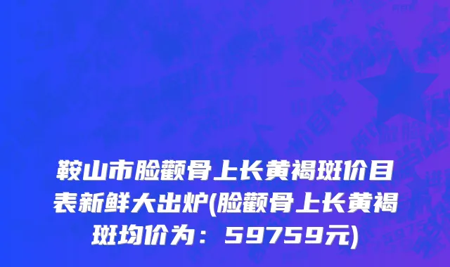 鞍山市脸颧骨上长黄褐斑价目表新鲜大出炉(脸颧骨上长黄褐斑均价为：59759元)