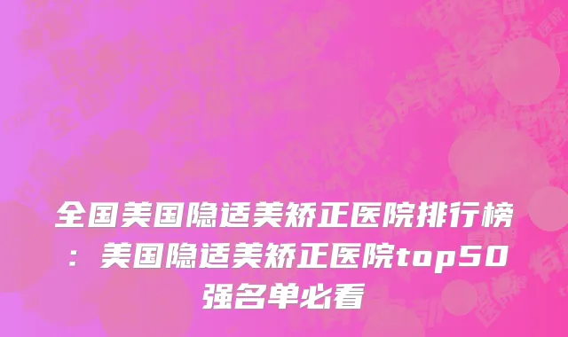 全国美国隐适美矫正医院排行榜：美国隐适美矫正医院top50强名单必看