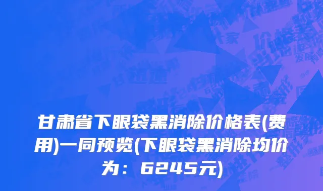 甘肃省下眼袋黑消除价格表(费用)一同预览(下眼袋黑消除均价为：6245元)