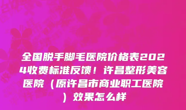 全国脱手脚毛医院价格表2024收费标准反馈!许昌整形美容医院(原许昌市商业职工医院)效果怎么样