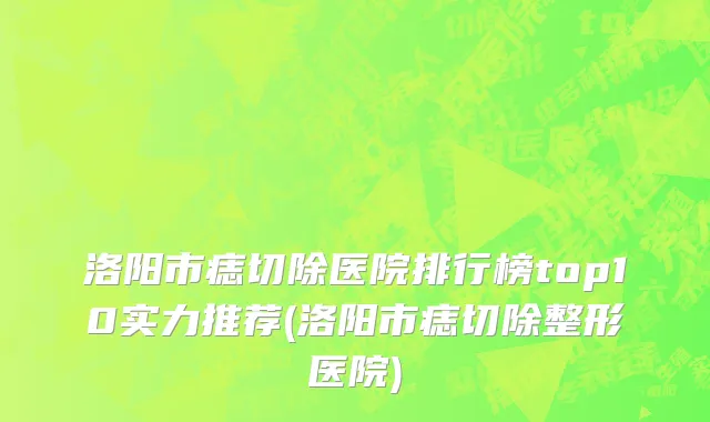 洛阳市痣切除医院排行榜top10实力推荐(洛阳市痣切除整形医院)