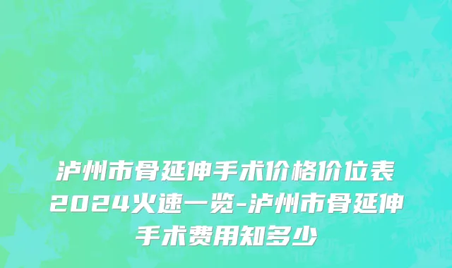 泸州市骨延伸手术价格价位表2024火速一览-泸州市骨延伸手术费用知多少