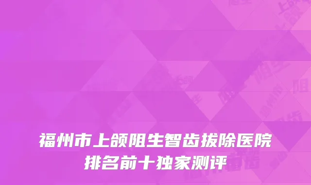 福州市上颌阻生智齿拔除医院排名前十独家测评