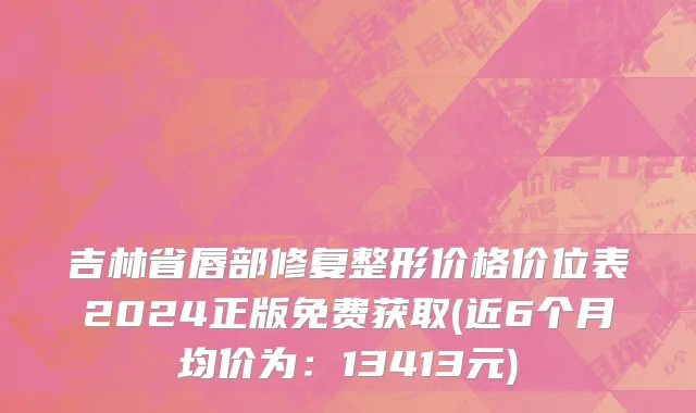 吉林省唇部修复整形价格价位表2024正版免费获取(近6个月均价为：13413元)
