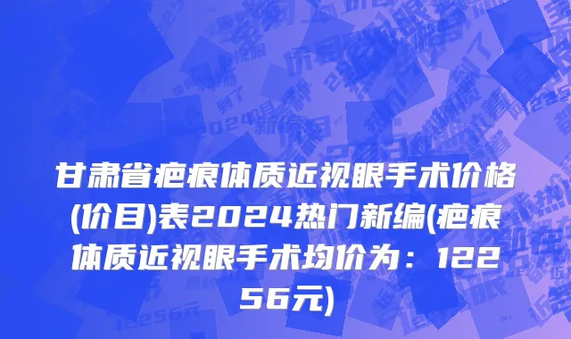 甘肃省疤痕体质近视眼手术价格(价目)表2024热门新编(疤痕体质近视眼手术均价为：12256元)