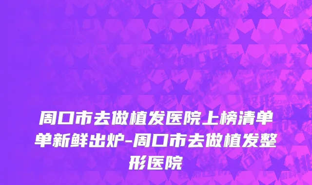 周口市去做植发医院上榜清单单新鲜出炉-周口市去做植发整形医院