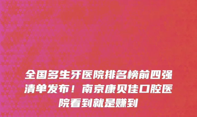 全国多生牙医院排名榜前四强清单发布！南京康贝佳口腔医院看到就是赚到