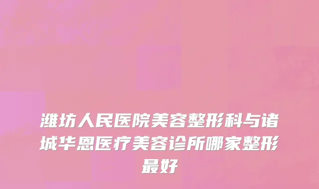 潍坊人民医院美容整形科与诸城华恩医疗美容诊所哪家整形最好