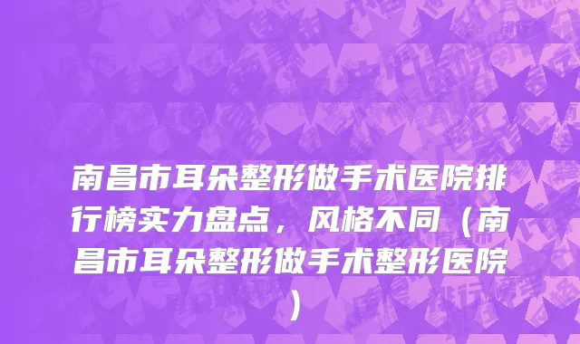 南昌市耳朵整形做手术医院排行榜实力盘点，风格不同（南昌市耳朵整形做手术整形医院）