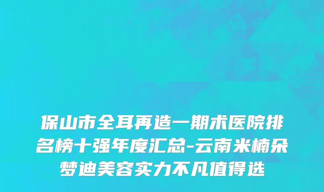 保山市全耳再造一期术医院排名榜十强年度汇总-云南米楠朵梦迪美容实力不凡值得选