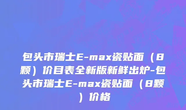 包头市瑞士E-max瓷贴面（8颗）价目表全新版新鲜出炉-包头市瑞士E-max瓷贴面（8颗）价格
