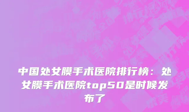 中国处女膜手术医院排行榜：处女膜手术医院top50是时候发布了