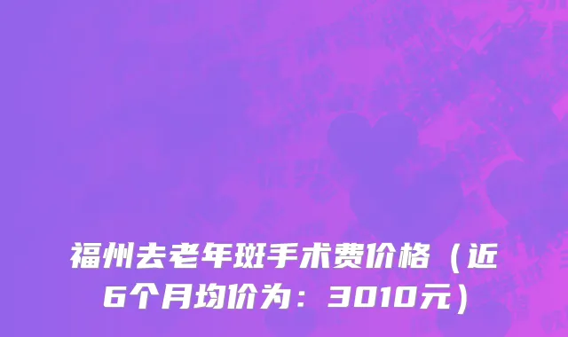 福州去老年斑手术费价格（近6个月均价为：3010元）