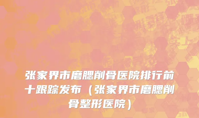 张家界市磨腮削骨医院排行前十跟踪发布（张家界市磨腮削骨整形医院）
