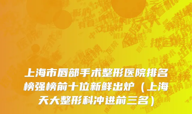 上海市唇部手术整形医院排名榜强榜前十位新鲜出炉（上海天大整形科冲进前三名）