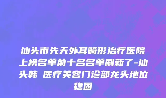 汕头市先天外耳畸形治疗医院上榜名单前十名名单刷新了-汕头韩媄医疗美容门诊部龙头地位稳固