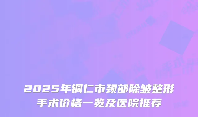 2025年铜仁市颈部除皱整形手术价格一览及医院推荐