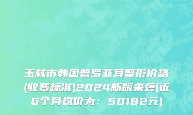玉林市韩国普罗菲耳整形价格(收费标准)2024新版来袭(近6个月均价为：50182元)