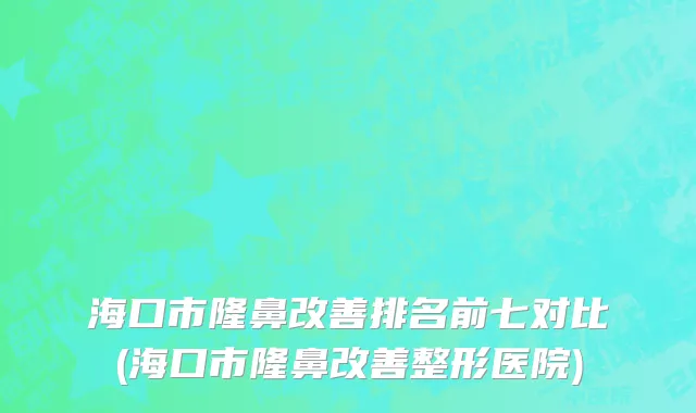 海口市隆鼻改善排名前七对比(海口市隆鼻改善整形医院)