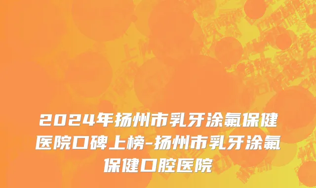 2024年扬州市乳牙涂氟保健医院口碑上榜-扬州市乳牙涂氟保健口腔医院
