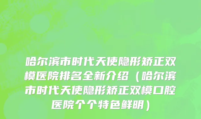 哈尔滨市时代天使隐形矫正双模医院排名全新介绍（哈尔滨市时代天使隐形矫正双模口腔医院个个特色鲜明）