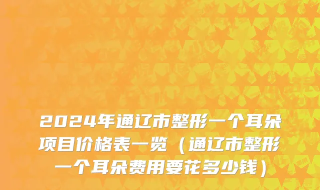 2024年通辽市整形一个耳朵项目价格表一览（通辽市整形一个耳朵费用要花多少钱）