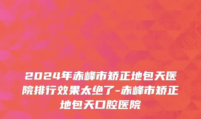 2024年赤峰市矫正地包天医院排行效果太绝了-赤峰市矫正地包天口腔医院