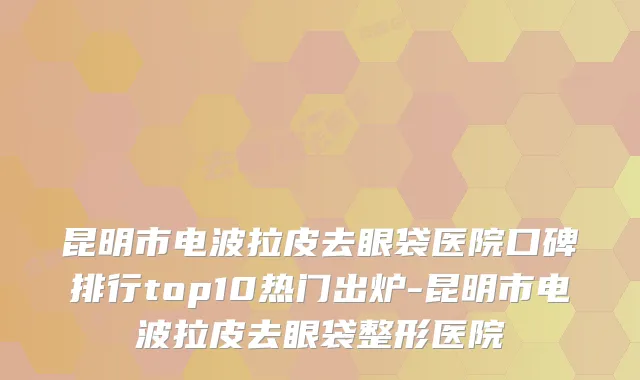 昆明市电波拉皮去眼袋医院口碑排行top10热门出炉-昆明市电波拉皮去眼袋整形医院